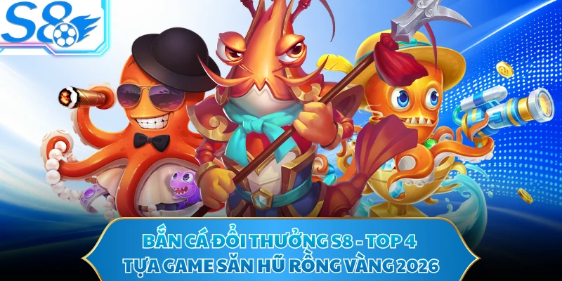 Bắn cá đổi thưởng S8 - Top 4 Tựa Game Săn Hũ Rồng Vàng 2026
